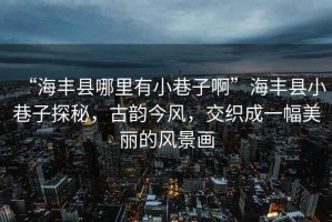 “海豐縣哪里有小巷子啊”海豐縣小巷子探秘，古韻今風，交織成一幅美麗的風景畫
