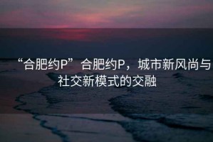 “合肥約P”合肥約P，城市新風尚與社交新模式的交融