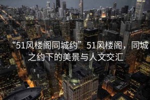“51風樓閣同城約”51風樓閣，同城之約下的美景與人文交匯