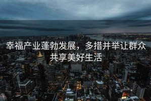 幸福產(chǎn)業(yè)蓬勃發(fā)展，多措并舉讓群眾共享美好生活