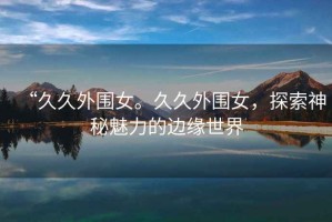 “久久外圍女。久久外圍女，探索神秘魅力的邊緣世界