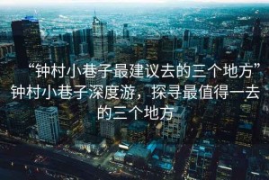 “鐘村小巷子最建議去的三個地方”鐘村小巷子深度游，探尋最值得一去的三個地方