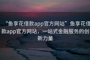 “魚享花借款app官方網(wǎng)站”魚享花借款app官方網(wǎng)站，一站式金融服務(wù)的創(chuàng)新力量