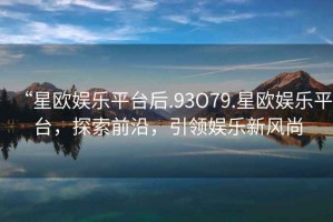 “星歐娛樂平臺后.93O79.星歐娛樂平臺，探索前沿，引領娛樂新風尚