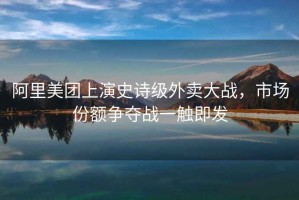 阿里美團上演史詩級外賣大戰，市場份額爭奪戰一觸即發