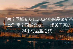 “南寧同城交友1130.24小時品鑒新茶葉.cc”南寧同城交友，一場關于茶的24小時品鑒之旅