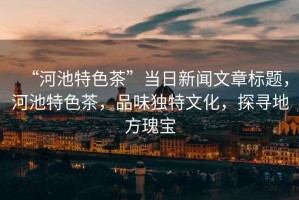 “河池特色茶”當日新聞文章標題，河池特色茶，品味獨特文化，探尋地方瑰寶