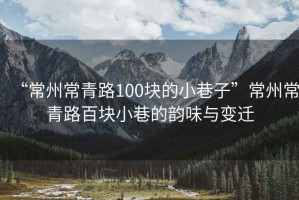 “常州常青路100塊的小巷子”常州常青路百塊小巷的韻味與變遷