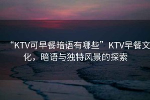 “KTV可早餐暗語有哪些”KTV早餐文化，暗語與獨特風(fēng)景的探索