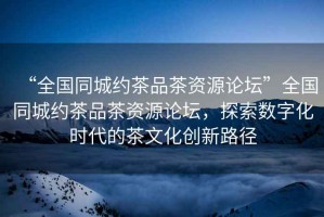 “全國(guó)同城約茶品茶資源論壇”全國(guó)同城約茶品茶資源論壇，探索數(shù)字化時(shí)代的茶文化創(chuàng)新路徑