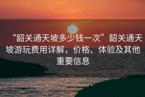 “韶關通天坡多少錢一次”韶關通天坡游玩費用詳解，價格、體驗及其他重要信息