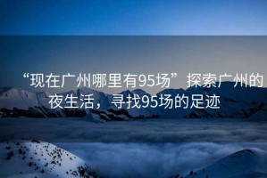 “現(xiàn)在廣州哪里有95場”探索廣州的夜生活，尋找95場的足跡