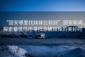 “固安哪里找妹妹比較好”固安新聞，探索最佳場所尋找親情妹妹的美好時光