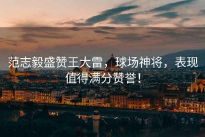 范志毅盛贊王大雷，球場神將，表現值得滿分贊譽！