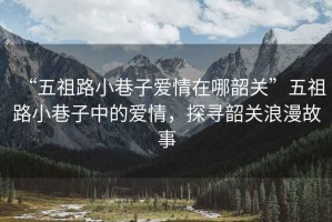 “五祖路小巷子愛情在哪韶關”五祖路小巷子中的愛情，探尋韶關浪漫故事
