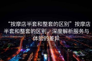 “按摩店半套和整套的區(qū)別”按摩店半套和整套的區(qū)別，深度解析服務與體驗的差異