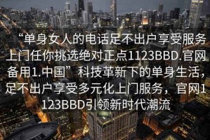 “單身女人的電話足不出戶享受服務上門任你挑選絕對正點1123BBD.官網備用1.中國”科技革新下的單身生活，足不出戶享受多元化上門服務，官網1123BBD引領新時代潮流