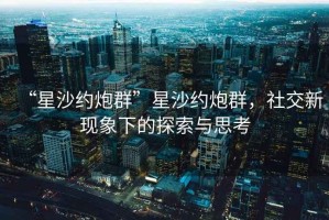 “星沙約炮群”星沙約炮群，社交新現象下的探索與思考