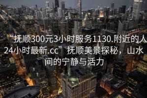“撫順300元3小時(shí)服務(wù)1130.附近的人24小時(shí)最新.cc”撫順美景探秘，山水間的寧?kù)o與活力
