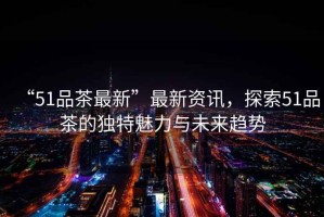 “51品茶最新”最新資訊，探索51品茶的獨特魅力與未來趨勢