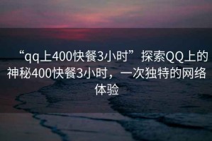 “qq上400快餐3小時”探索QQ上的神秘400快餐3小時，一次獨特的網絡體驗