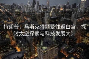 特朗普，馬斯克將頻繁往返白宮，探討太空探索與科技發(fā)展大計
