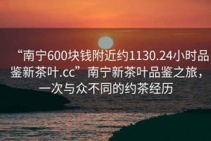 “南寧600塊錢附近約1130.24小時品鑒新茶葉.cc”南寧新茶葉品鑒之旅，一次與眾不同的約茶經歷