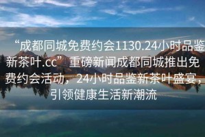 “成都同城免費約會1130.24小時品鑒新茶葉.cc”重磅新聞成都同城推出免費約會活動，24小時品鑒新茶葉盛宴，引領健康生活新潮流