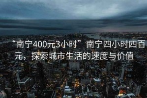 “南寧400元3小時”南寧四小時四百元，探索城市生活的速度與價值