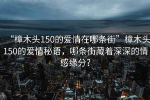 “樟木頭150的愛情在哪條街”樟木頭150的愛情秘語，哪條街藏著深深的情感緣分？