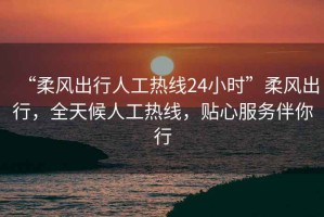 “柔風出行人工熱線24小時”柔風出行，全天候人工熱線，貼心服務伴你行