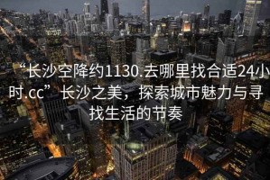 “長沙空降約1130.去哪里找合適24小時.cc”長沙之美，探索城市魅力與尋找生活的節奏