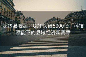 超級縣崛起，GDP突破5000億，科技賦能下的縣域經濟新篇章