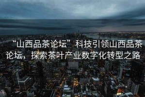 “山西品茶論壇”科技引領(lǐng)山西品茶論壇，探索茶葉產(chǎn)業(yè)數(shù)字化轉(zhuǎn)型之路