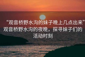 “觀音橋野水溝的妹子晚上幾點出來”觀音橋野水溝的夜晚，探尋妹子們的活動時刻