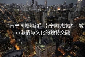 “南寧同城炮約”南寧同城炮約，城市激情與文化的獨特交融