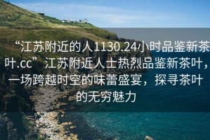 “江蘇附近的人1130.24小時品鑒新茶葉.cc”江蘇附近人士熱烈品鑒新茶葉，一場跨越時空的味蕾盛宴，探尋茶葉的無窮魅力