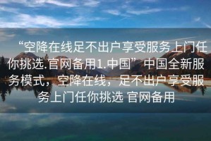 “空降在線足不出戶享受服務上門任你挑選.官網備用1.中國”中國全新服務模式，空降在線，足不出戶享受服務上門任你挑選 官網備用