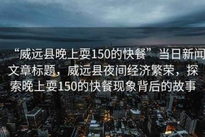 “威遠縣晚上耍150的快餐”當日新聞文章標題，威遠縣夜間經濟繁榮，探索晚上耍150的快餐現象背后的故事