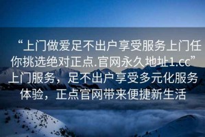“上門做愛足不出戶享受服務上門任你挑選絕對正點.官網永久地址1.cc”上門服務，足不出戶享受多元化服務體驗，正點官網帶來便捷新生活