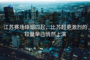 江蘇賽場(chǎng)烽煙四起，比蘇超更激烈的較量早已悄然上演