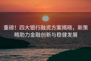 重磅！四大銀行融資方案揭曉，新策略助力金融創新與穩健發展