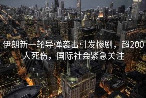 伊朗新一輪導彈襲擊引發慘劇，超200人死傷，國際社會緊急關注