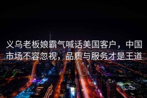 義烏老板娘霸氣喊話美國客戶，中國市場不容忽視，品質(zhì)與服務才是王道