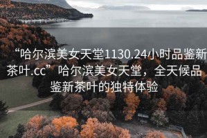 “哈爾濱美女天堂1130.24小時品鑒新茶葉.cc”哈爾濱美女天堂，全天候品鑒新茶葉的獨特體驗