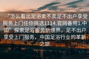“怎么看出足浴賣不賣足不出戶享受服務上門任你挑選1114.官網備用1.中國”探索足浴服務新境界，足不出戶享受上門服務，中國足浴行業的革新之旅