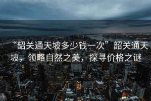 “韶關(guān)通天坡多少錢一次”韶關(guān)通天坡，領(lǐng)略自然之美，探尋價(jià)格之謎