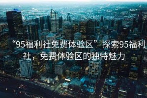 “95福利社免費體驗區(qū)”探索95福利社，免費體驗區(qū)的獨特魅力