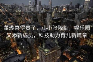 董璇喜得貴子，小小張降臨，娛樂圈又添新成員，科技助力育兒新篇章
