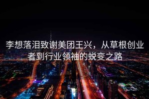 李想落淚致謝美團王興，從草根創業者到行業領袖的蛻變之路